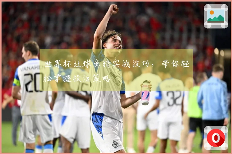 世界杯让球竞猜实战技巧，带你轻松掌握投注策略
