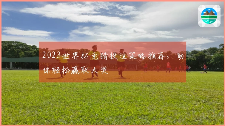 2023世界杯竞猜投注策略推荐，助你轻松赢取大奖
