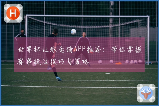 世界杯让球竞猜APP推荐：带你掌握赛事投注技巧与策略
